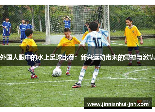 外国人眼中的水上足球比赛：新兴运动带来的震撼与激情